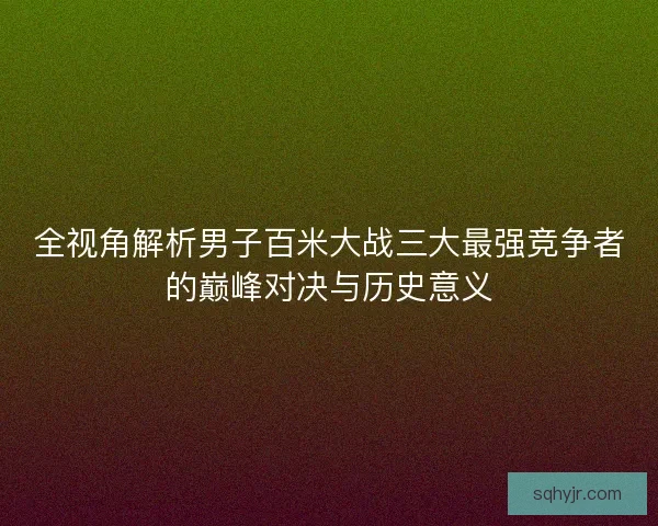 全视角解析男子百米大战三大最强竞争者的巅峰对决与历史意义