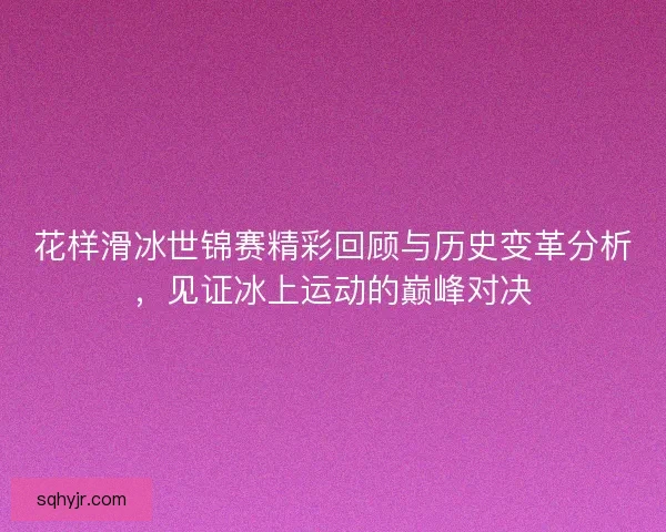 花样滑冰世锦赛精彩回顾与历史变革分析，见证冰上运动的巅峰对决