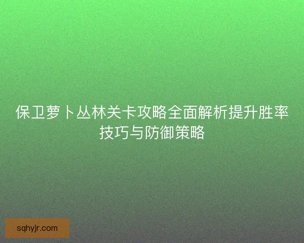 保卫萝卜丛林关卡攻略全面解析提升胜率技巧与防御策略