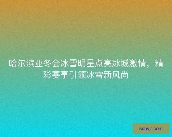 哈尔滨亚冬会冰雪明星点亮冰城激情，精彩赛事引领冰雪新风尚