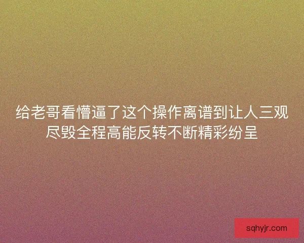 给老哥看懵逼了这个操作离谱到让人三观尽毁全程高能反转不断精彩纷呈