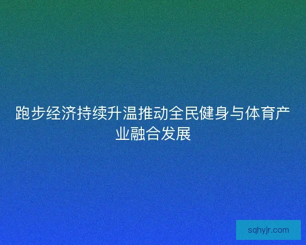 跑步经济持续升温推动全民健身与体育产业融合发展