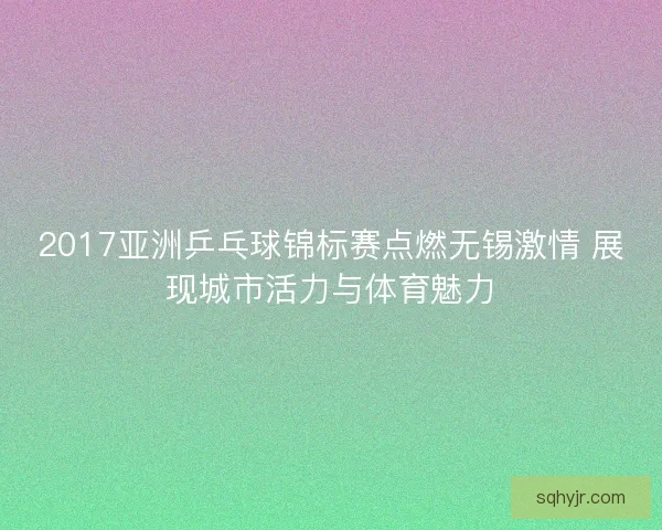 2017亚洲乒乓球锦标赛点燃无锡激情 展现城市活力与体育魅力