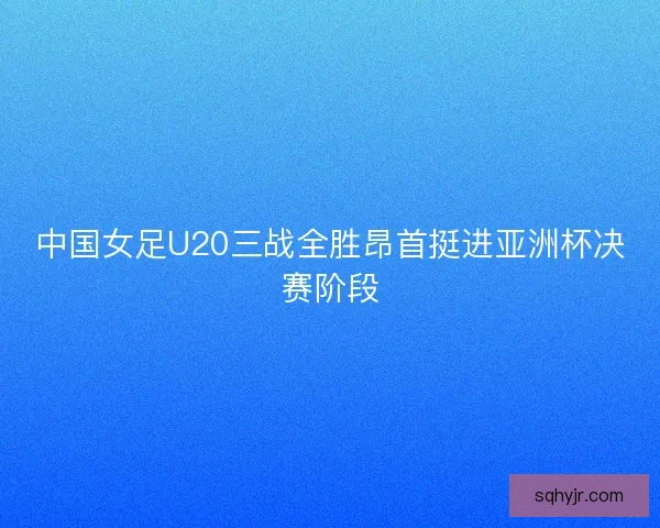 中国女足U20三战全胜昂首挺进亚洲杯决赛阶段