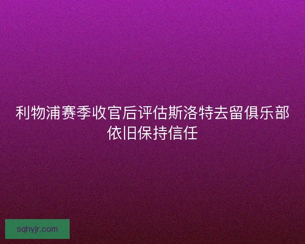 利物浦赛季收官后评估斯洛特去留俱乐部依旧保持信任