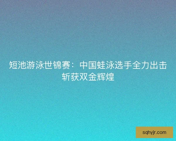 短池游泳世锦赛：中国蛙泳选手全力出击斩获双金辉煌
