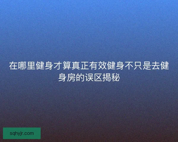 在哪里健身才算真正有效健身不只是去健身房的误区揭秘