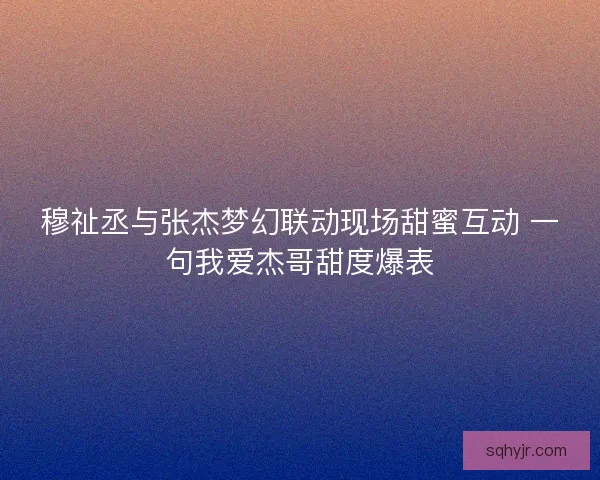 穆祉丞与张杰梦幻联动现场甜蜜互动 一句我爱杰哥甜度爆表