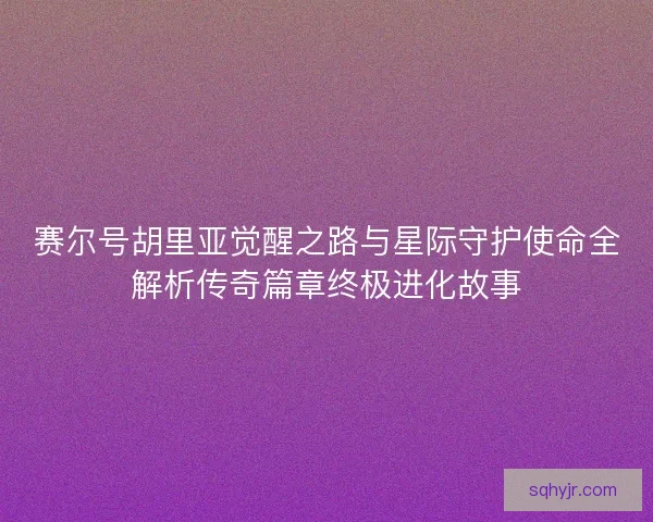 赛尔号胡里亚觉醒之路与星际守护使命全解析传奇篇章终极进化故事