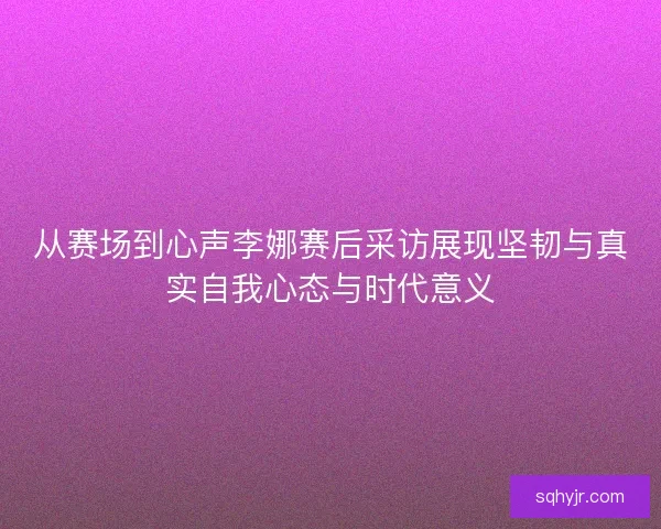 从赛场到心声李娜赛后采访展现坚韧与真实自我心态与时代意义