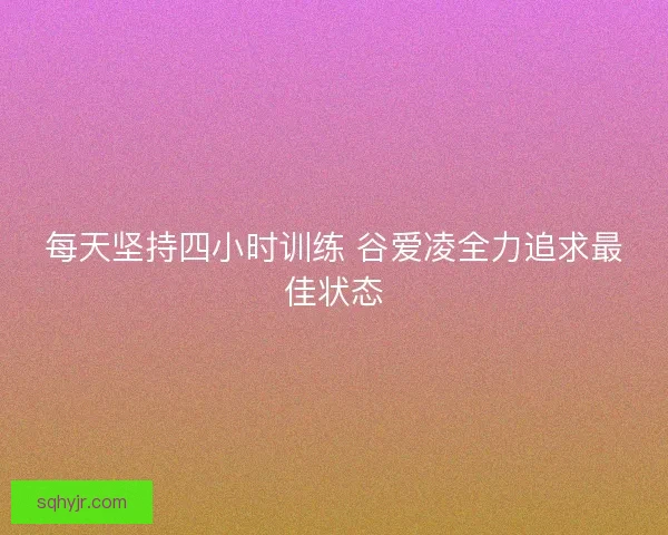 每天坚持四小时训练 谷爱凌全力追求最佳状态