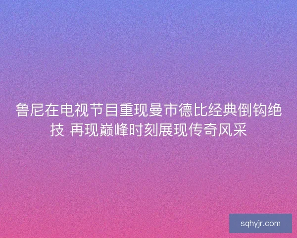 鲁尼在电视节目重现曼市德比经典倒钩绝技 再现巅峰时刻展现传奇风采