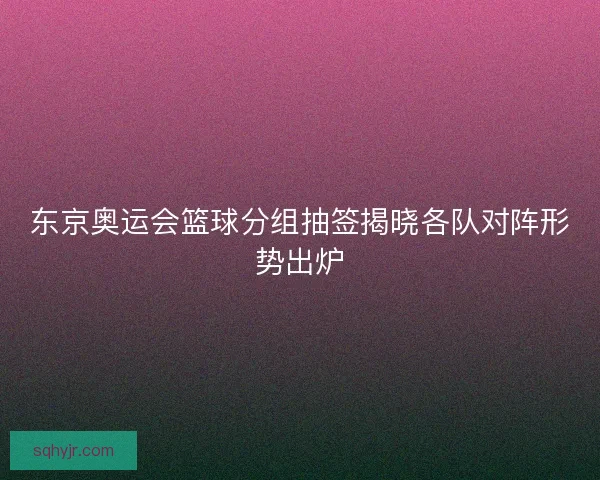 东京奥运会篮球分组抽签揭晓各队对阵形势出炉