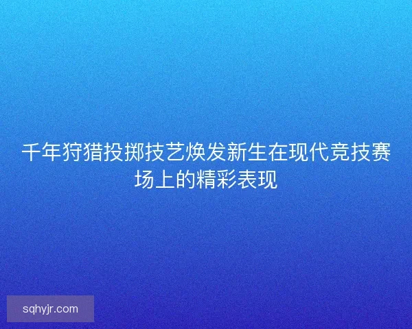 千年狩猎投掷技艺焕发新生在现代竞技赛场上的精彩表现