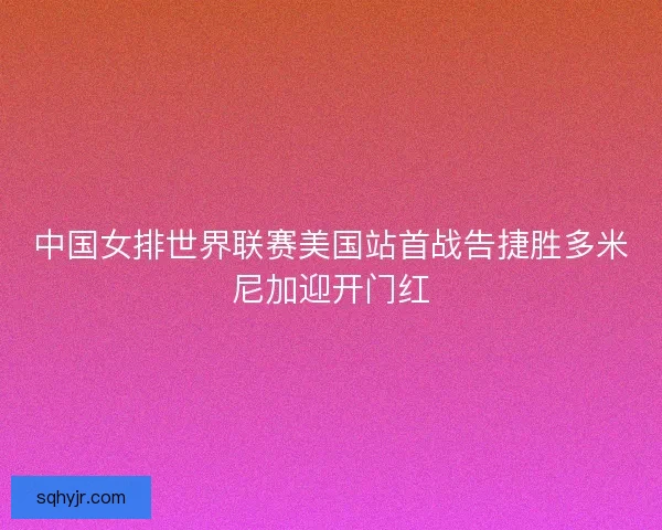 中国女排世界联赛美国站首战告捷胜多米尼加迎开门红