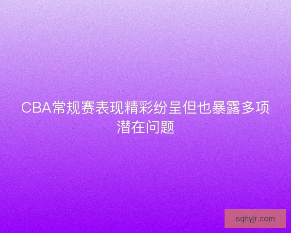 CBA常规赛表现精彩纷呈但也暴露多项潜在问题