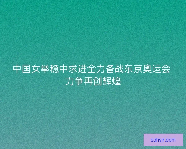 中国女举稳中求进全力备战东京奥运会 力争再创辉煌