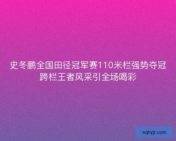 史冬鹏全国田径冠军赛110米栏强势夺冠跨栏王者风采引全场喝彩